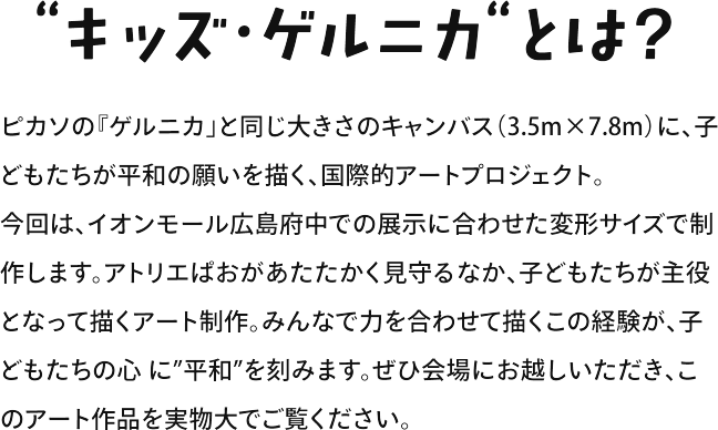 “キッズゲルニカ“とは? ピカソの『ゲルニカ」と同じ大きさのキャンバス（3.5m×7.8m）に、子どもたちが平和の願いを描く、国際的アートプロジェクト。今回は、イオンモール広島府中での展示に合わせた変形サイズで制作します。アトリエぱおがあたたかく見守るなか、子どもたちが主役となって描くアート制作。みんなで力を合わせて描くこの経験が、子どもたちの心に”平和”を刻みます。ぜひ会場にお越しいただき、このアート作品を実物大でご覧ください。