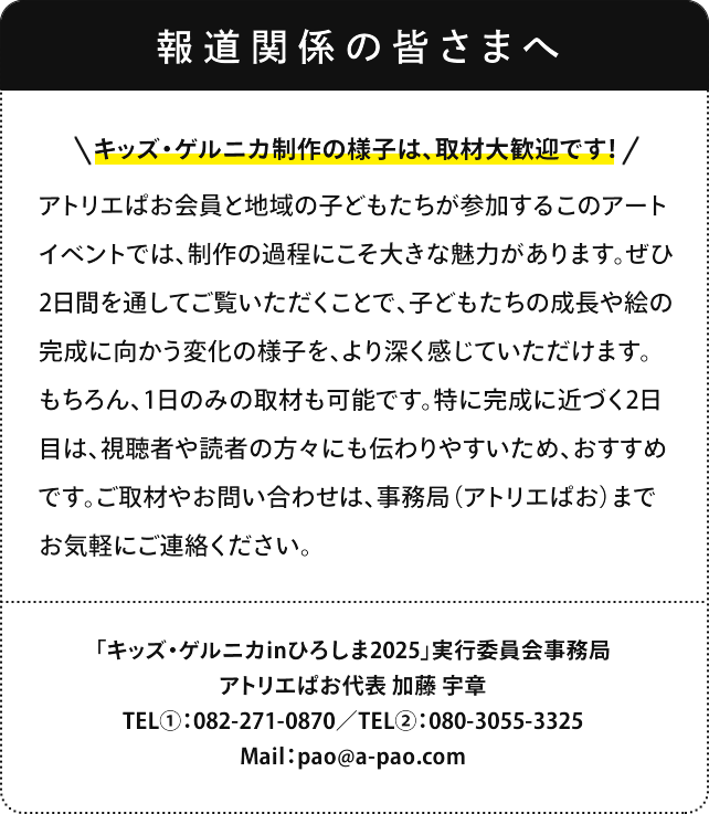 報道関係の皆さまへ キッズゲルニカ制作の様子は、取材大歓迎です！ アトリエぱお会員と地域の子どもたちが参加するこのアートイベントでは、制作の過程にこそ大きな魅力があります。ぜひ2日間を通してご覧いただくことで、子どもたちの成長や絵の完成に向かう変化の様子を、より深く感じていただけます。もちろん、1日のみの取材も可能です。特に完成に近づく2日目は、視聴者や読者の方々にも伝わりやすいため、おすすめです。ご取材やお問い合わせは、事務局（アトリエぱお）までお気軽にご連絡ください。