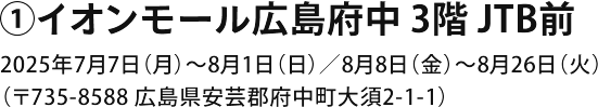 ①イオンモール広島府中店 3F 通路 2025年7月7日～8月26日（〒735-8588 広島県安芸郡府中町大須2-1-1）